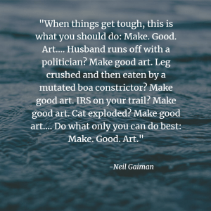 "When things get tough, this is what you should do: Make. Good. Art…. Husband runs off with a politician? Make good art. Leg crushed and then eaten by a mutated boa constrictor? Make good art. IRS on your trail? Make good art. Cat exploded? Make good art…. Do what only you can do best: Make. Good. Art."
